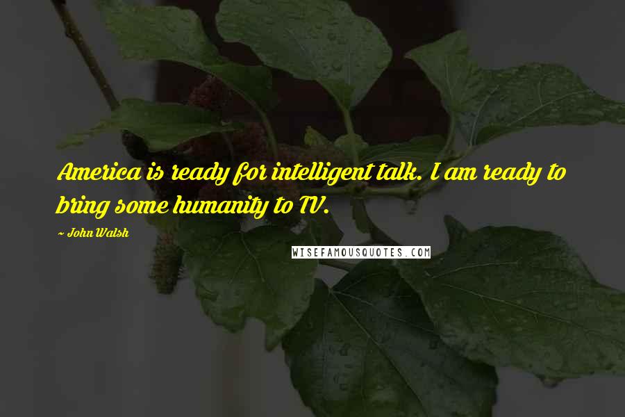 John Walsh Quotes: America is ready for intelligent talk. I am ready to bring some humanity to TV.