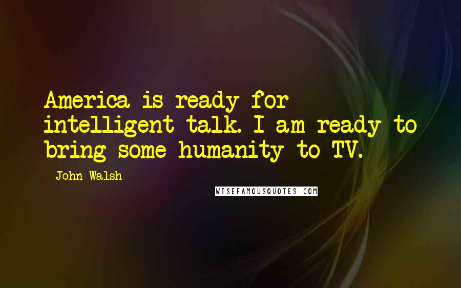 John Walsh Quotes: America is ready for intelligent talk. I am ready to bring some humanity to TV.