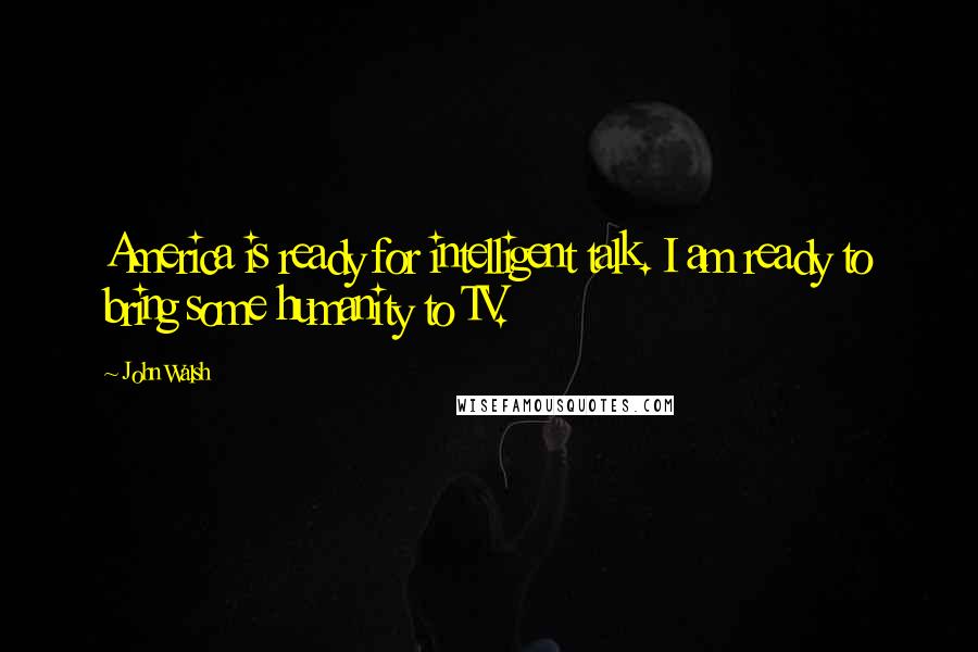 John Walsh Quotes: America is ready for intelligent talk. I am ready to bring some humanity to TV.