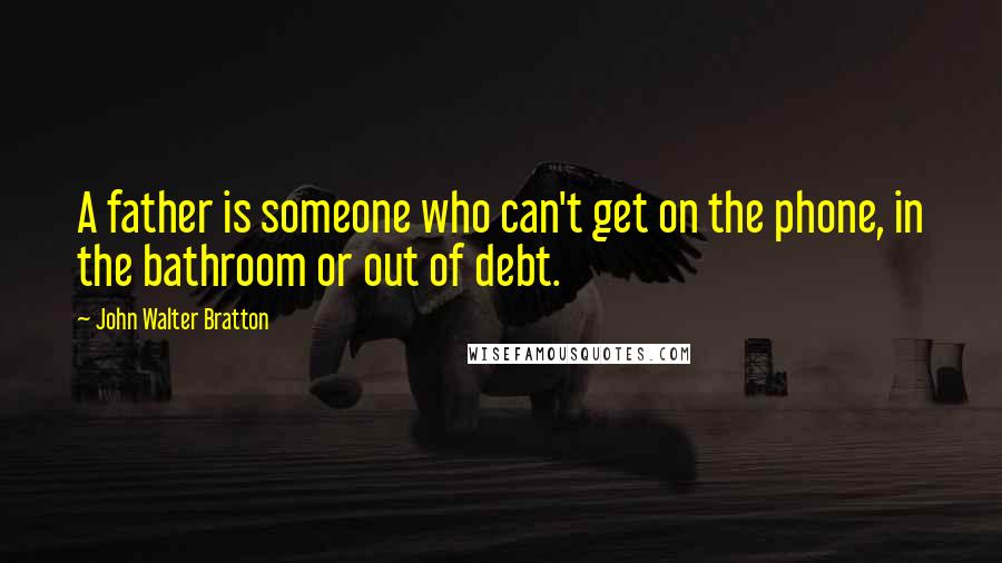 John Walter Bratton Quotes: A father is someone who can't get on the phone, in the bathroom or out of debt.