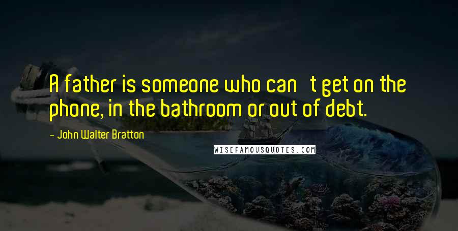 John Walter Bratton Quotes: A father is someone who can't get on the phone, in the bathroom or out of debt.
