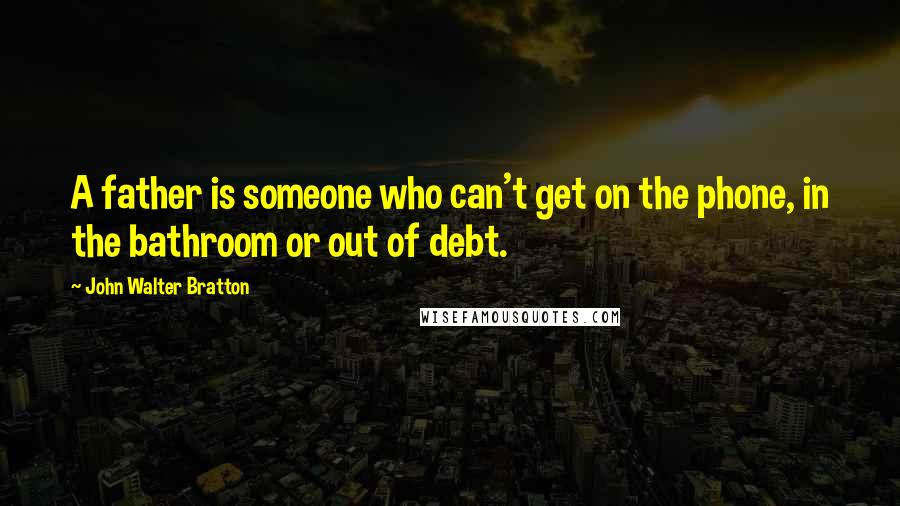 John Walter Bratton Quotes: A father is someone who can't get on the phone, in the bathroom or out of debt.