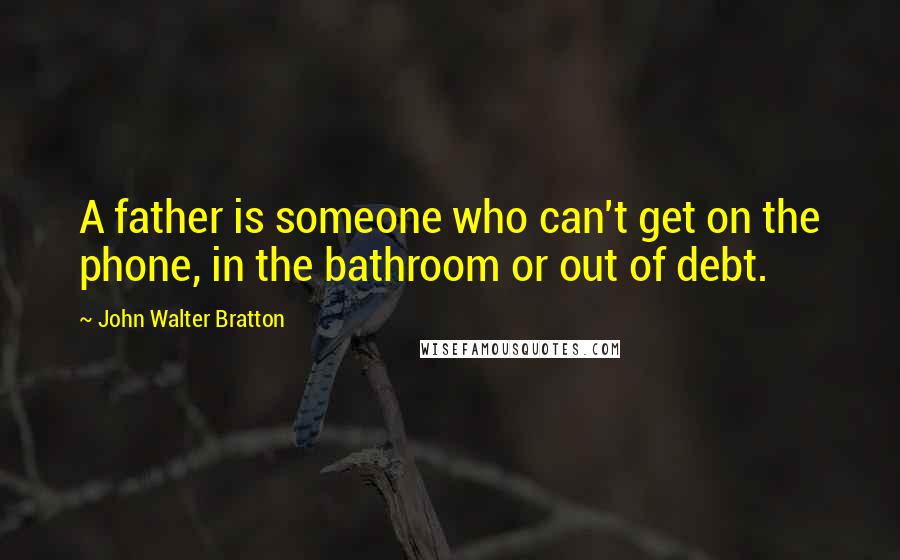 John Walter Bratton Quotes: A father is someone who can't get on the phone, in the bathroom or out of debt.