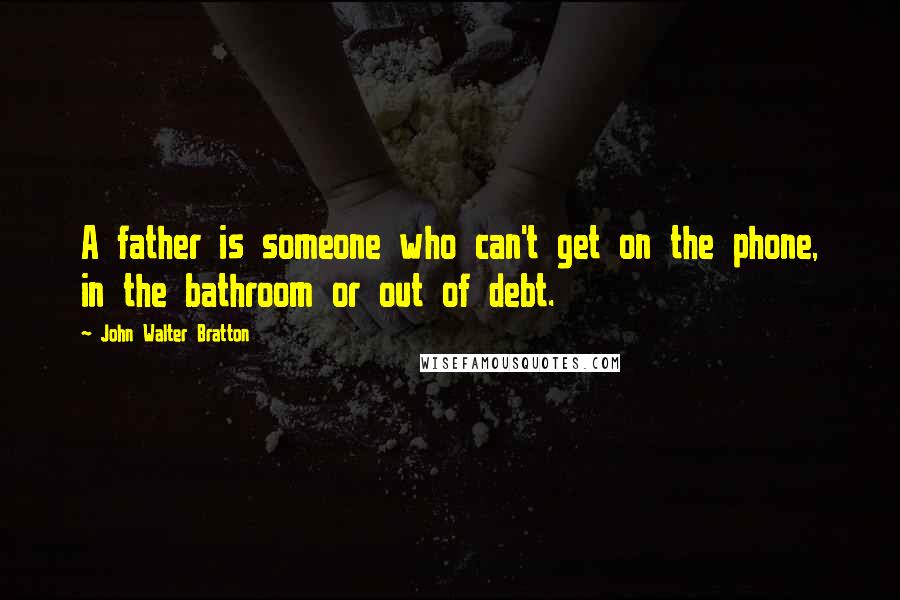 John Walter Bratton Quotes: A father is someone who can't get on the phone, in the bathroom or out of debt.