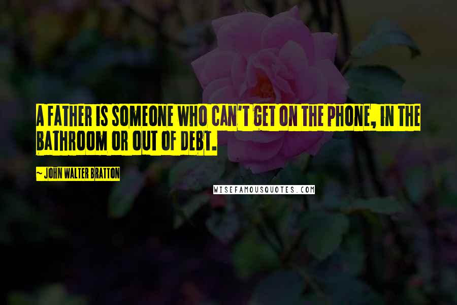 John Walter Bratton Quotes: A father is someone who can't get on the phone, in the bathroom or out of debt.