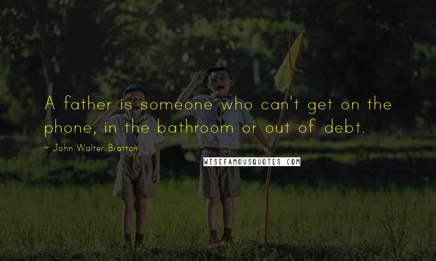 John Walter Bratton Quotes: A father is someone who can't get on the phone, in the bathroom or out of debt.