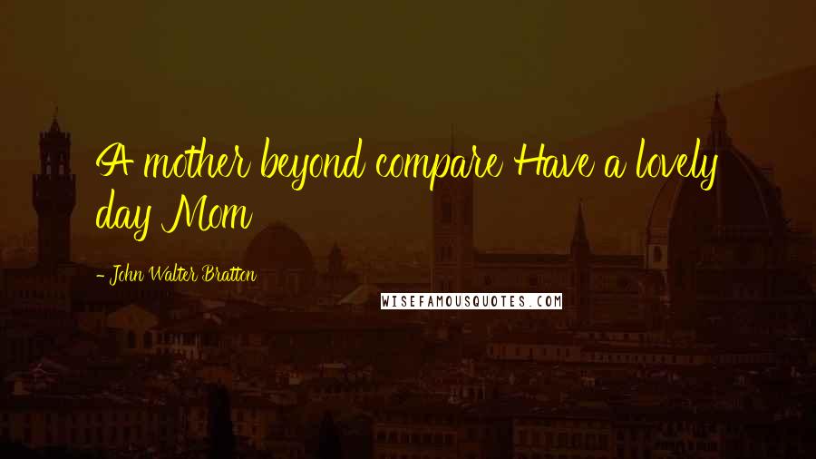 John Walter Bratton Quotes: A mother beyond compare Have a lovely day Mom