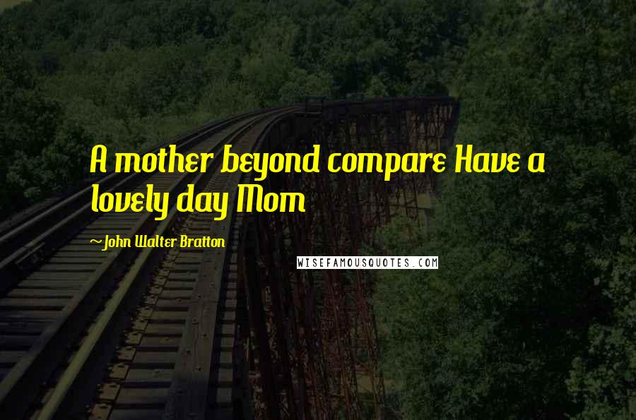 John Walter Bratton Quotes: A mother beyond compare Have a lovely day Mom