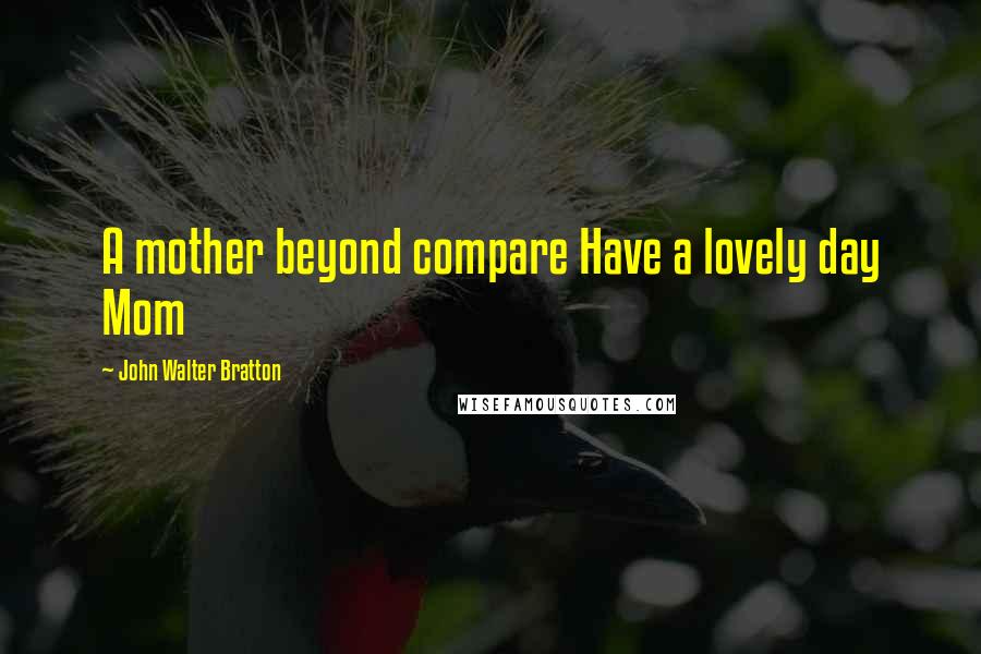 John Walter Bratton Quotes: A mother beyond compare Have a lovely day Mom