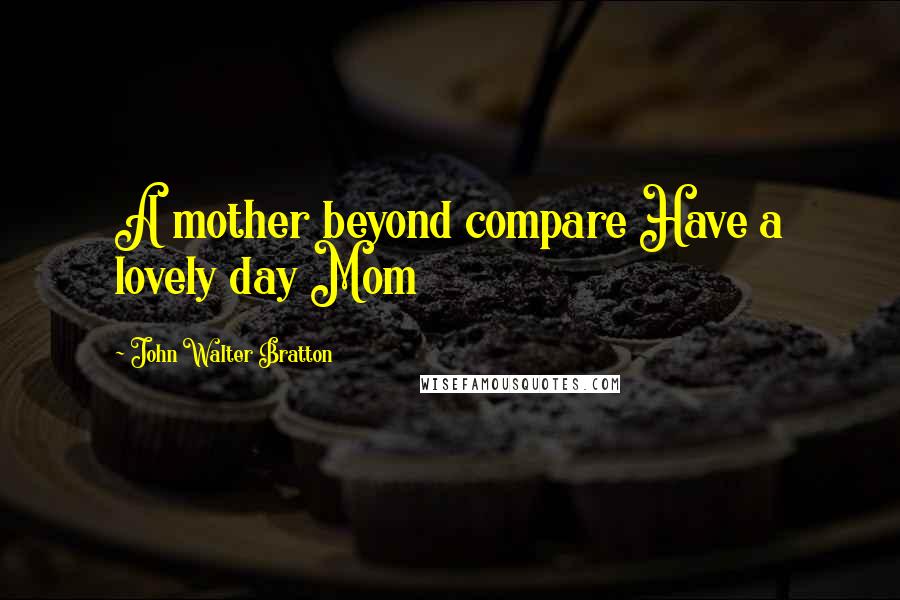 John Walter Bratton Quotes: A mother beyond compare Have a lovely day Mom