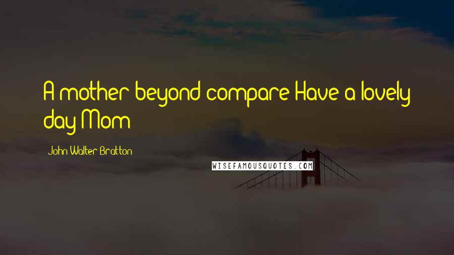 John Walter Bratton Quotes: A mother beyond compare Have a lovely day Mom