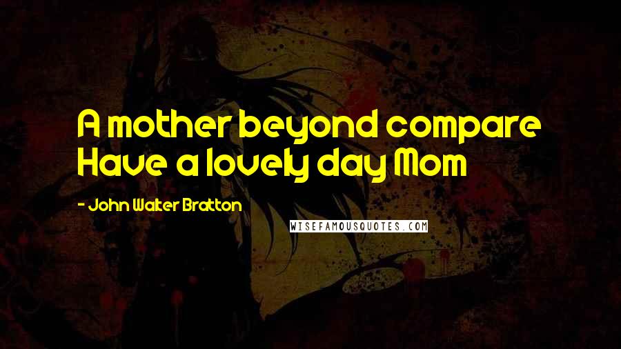 John Walter Bratton Quotes: A mother beyond compare Have a lovely day Mom