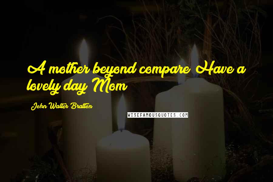 John Walter Bratton Quotes: A mother beyond compare Have a lovely day Mom