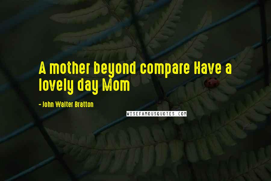 John Walter Bratton Quotes: A mother beyond compare Have a lovely day Mom
