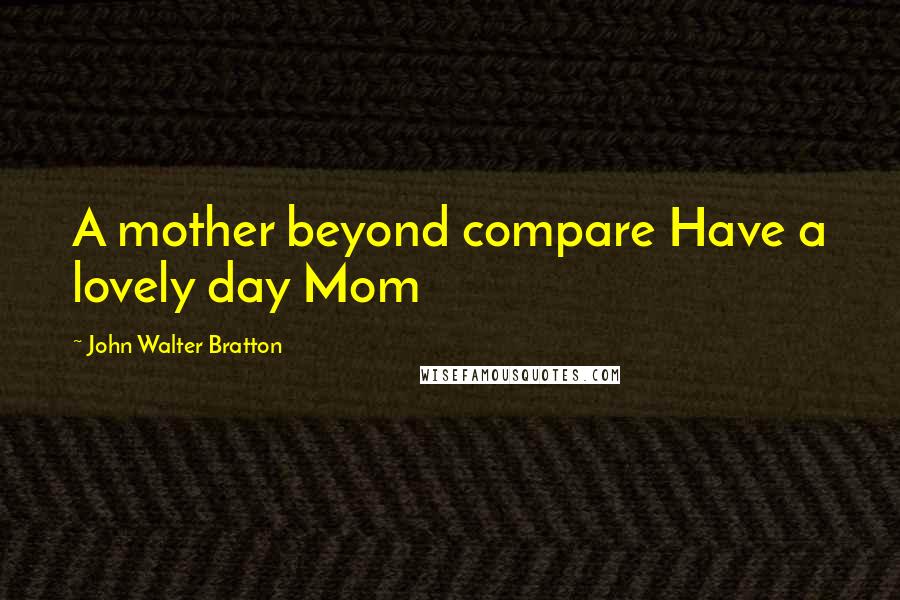 John Walter Bratton Quotes: A mother beyond compare Have a lovely day Mom
