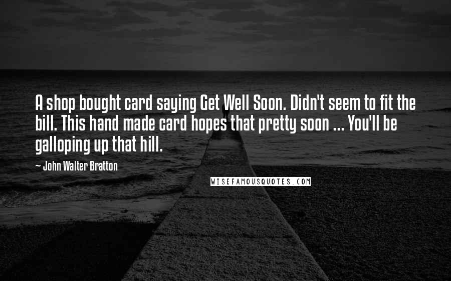 John Walter Bratton Quotes: A shop bought card saying Get Well Soon. Didn't seem to fit the bill. This hand made card hopes that pretty soon ... You'll be galloping up that hill.