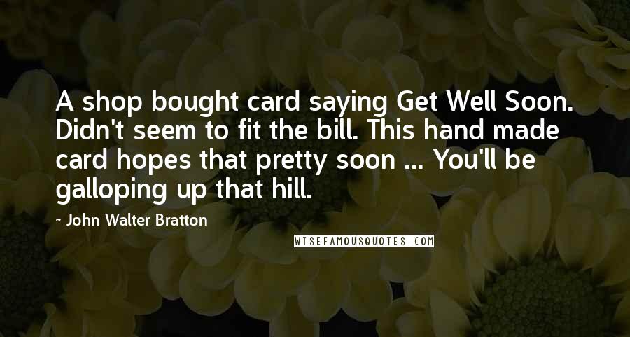 John Walter Bratton Quotes: A shop bought card saying Get Well Soon. Didn't seem to fit the bill. This hand made card hopes that pretty soon ... You'll be galloping up that hill.