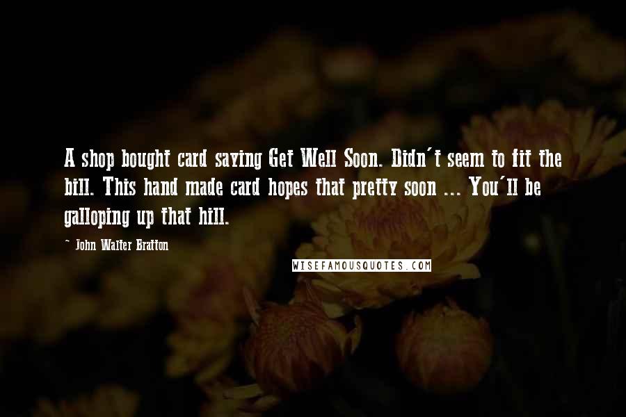 John Walter Bratton Quotes: A shop bought card saying Get Well Soon. Didn't seem to fit the bill. This hand made card hopes that pretty soon ... You'll be galloping up that hill.