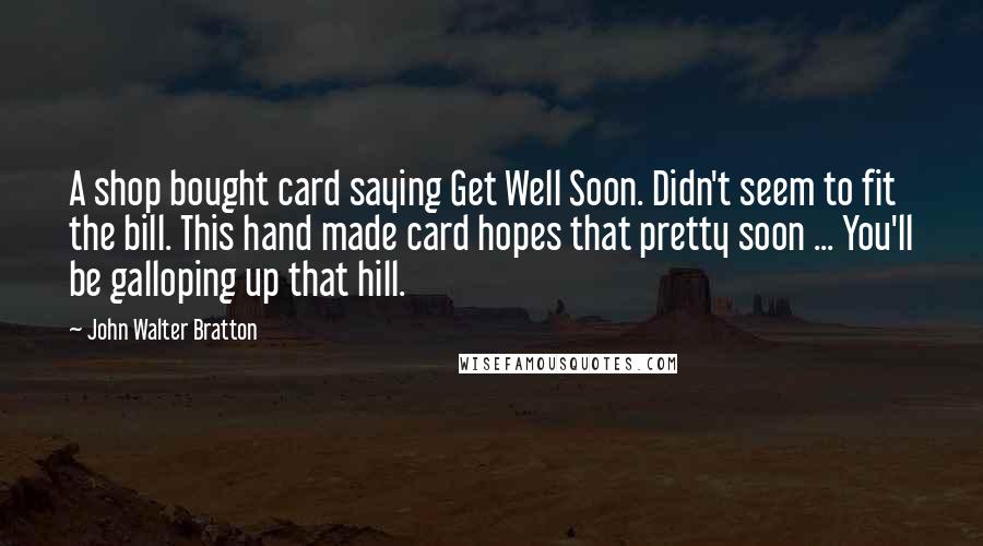 John Walter Bratton Quotes: A shop bought card saying Get Well Soon. Didn't seem to fit the bill. This hand made card hopes that pretty soon ... You'll be galloping up that hill.