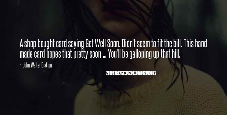 John Walter Bratton Quotes: A shop bought card saying Get Well Soon. Didn't seem to fit the bill. This hand made card hopes that pretty soon ... You'll be galloping up that hill.