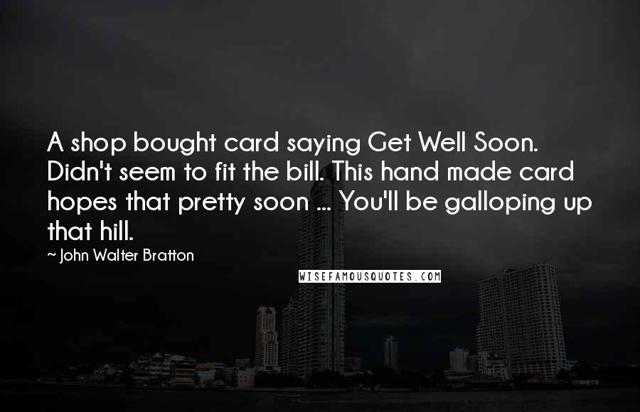 John Walter Bratton Quotes: A shop bought card saying Get Well Soon. Didn't seem to fit the bill. This hand made card hopes that pretty soon ... You'll be galloping up that hill.