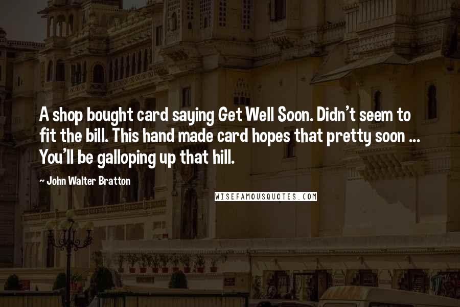 John Walter Bratton Quotes: A shop bought card saying Get Well Soon. Didn't seem to fit the bill. This hand made card hopes that pretty soon ... You'll be galloping up that hill.