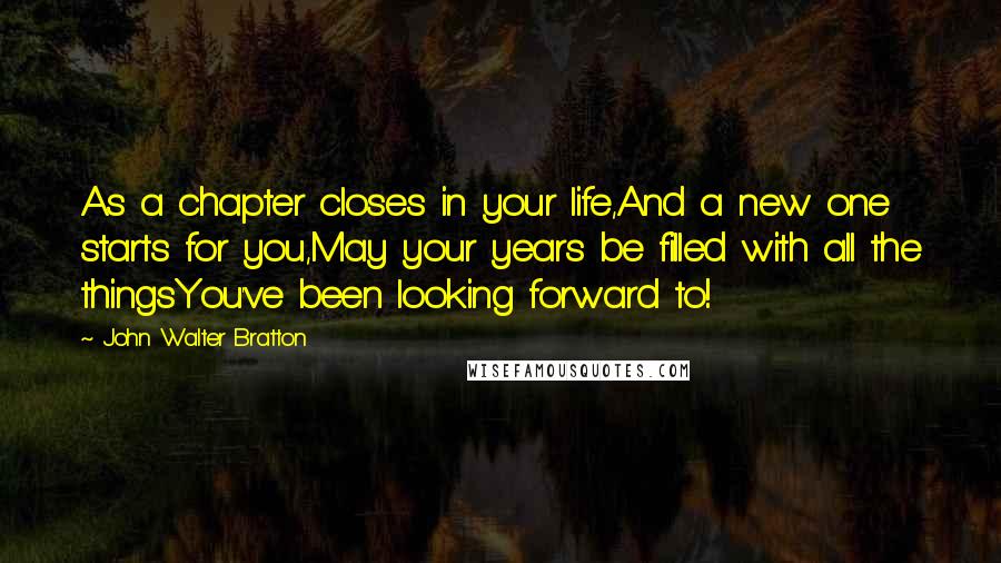 John Walter Bratton Quotes: As a chapter closes in your life,And a new one starts for you,May your years be filled with all the thingsYou've been looking forward to!