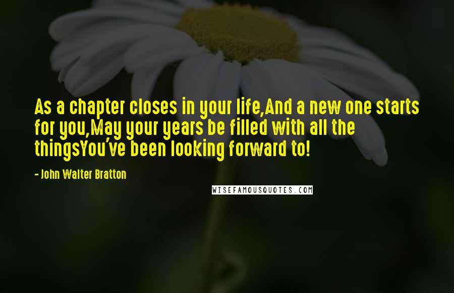 John Walter Bratton Quotes: As a chapter closes in your life,And a new one starts for you,May your years be filled with all the thingsYou've been looking forward to!