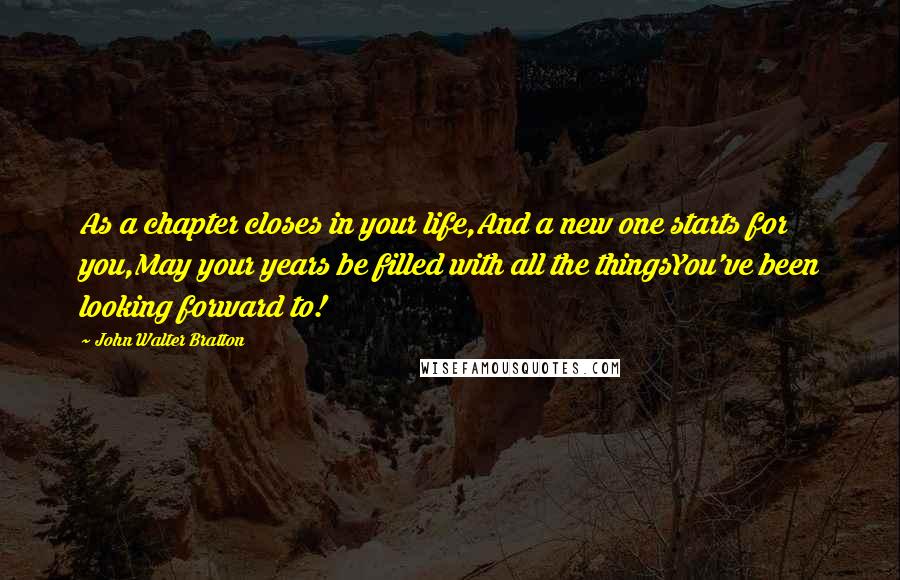 John Walter Bratton Quotes: As a chapter closes in your life,And a new one starts for you,May your years be filled with all the thingsYou've been looking forward to!