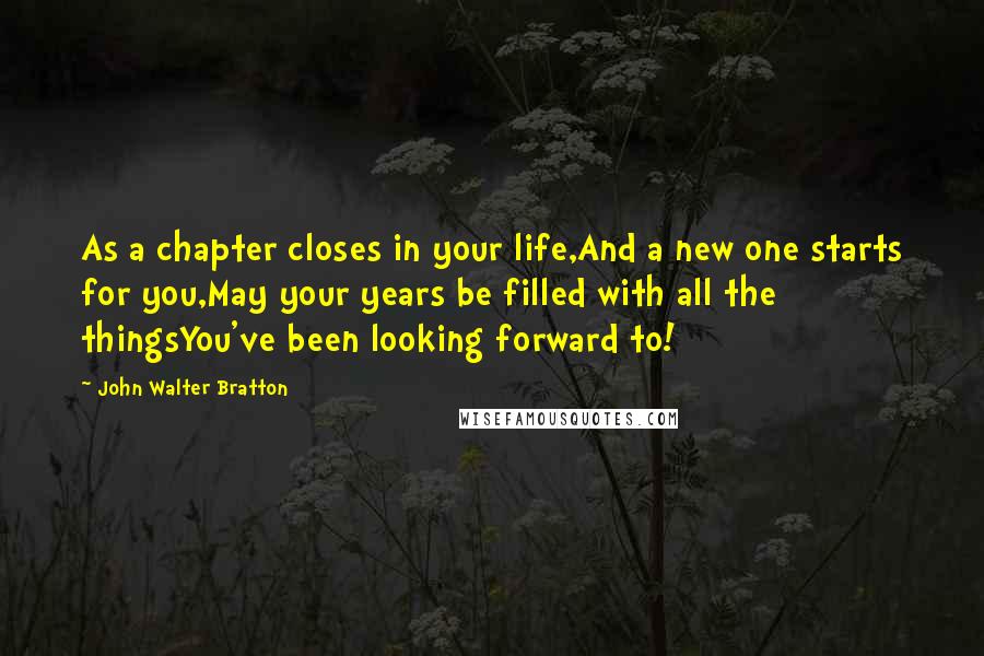 John Walter Bratton Quotes: As a chapter closes in your life,And a new one starts for you,May your years be filled with all the thingsYou've been looking forward to!