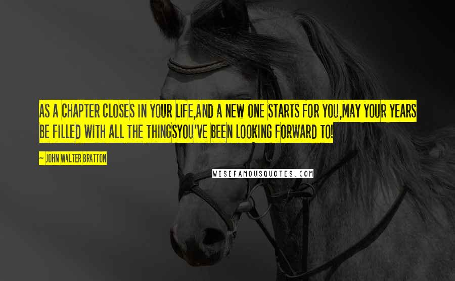 John Walter Bratton Quotes: As a chapter closes in your life,And a new one starts for you,May your years be filled with all the thingsYou've been looking forward to!