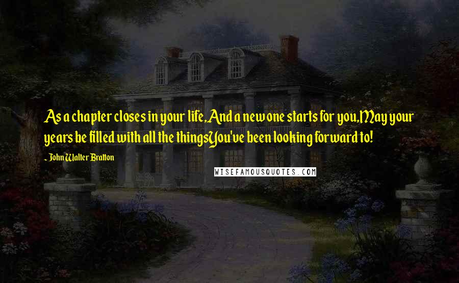 John Walter Bratton Quotes: As a chapter closes in your life,And a new one starts for you,May your years be filled with all the thingsYou've been looking forward to!