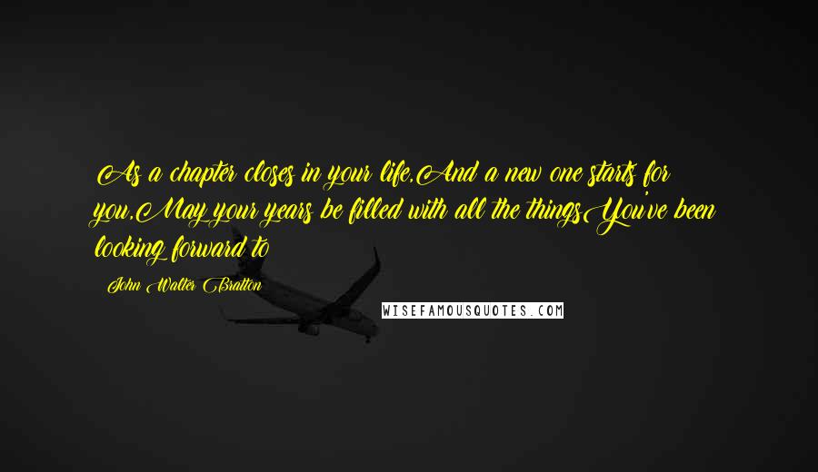 John Walter Bratton Quotes: As a chapter closes in your life,And a new one starts for you,May your years be filled with all the thingsYou've been looking forward to!