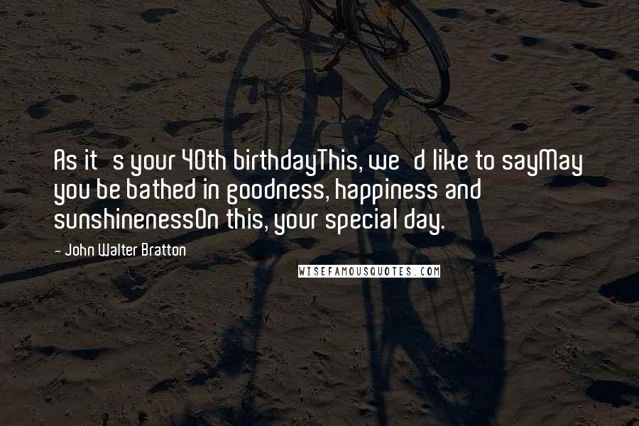 John Walter Bratton Quotes: As it's your 40th birthdayThis, we'd like to sayMay you be bathed in goodness, happiness and sunshinenessOn this, your special day.