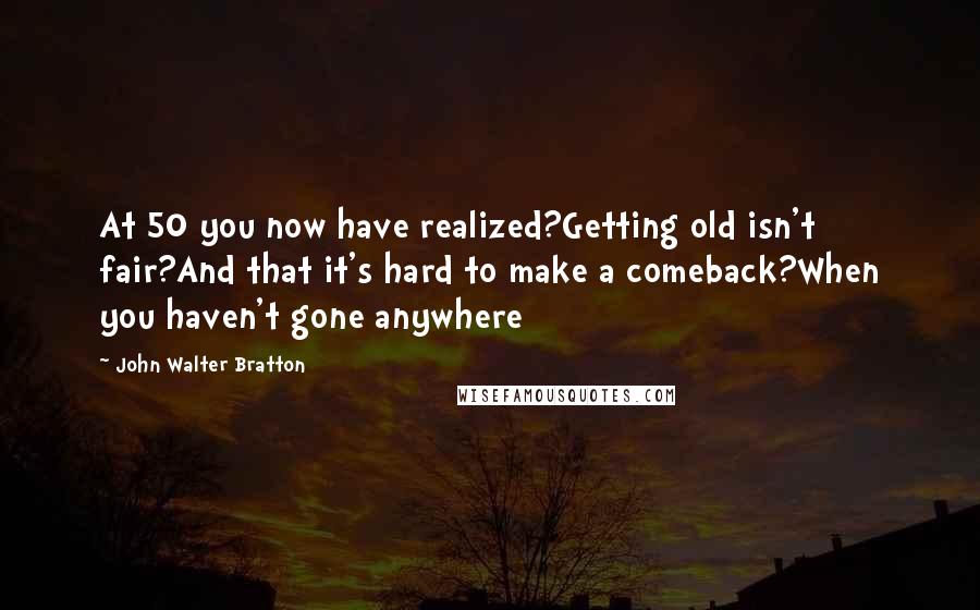 John Walter Bratton Quotes: At 50 you now have realized?Getting old isn't fair?And that it's hard to make a comeback?When you haven't gone anywhere