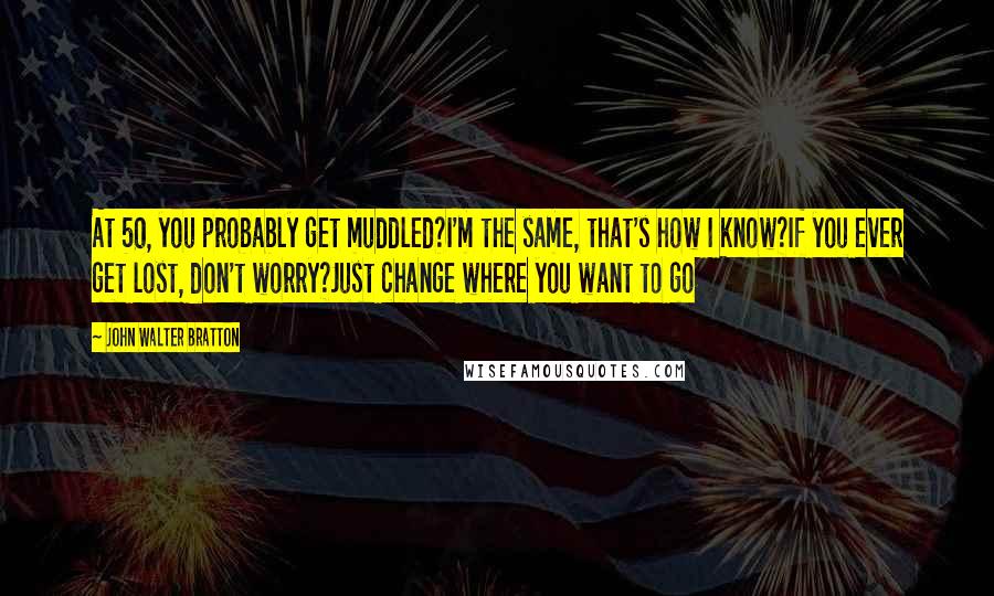 John Walter Bratton Quotes: At 50, you probably get muddled?I'm the same, that's how I know?If you ever get lost, don't worry?Just change where you want to go