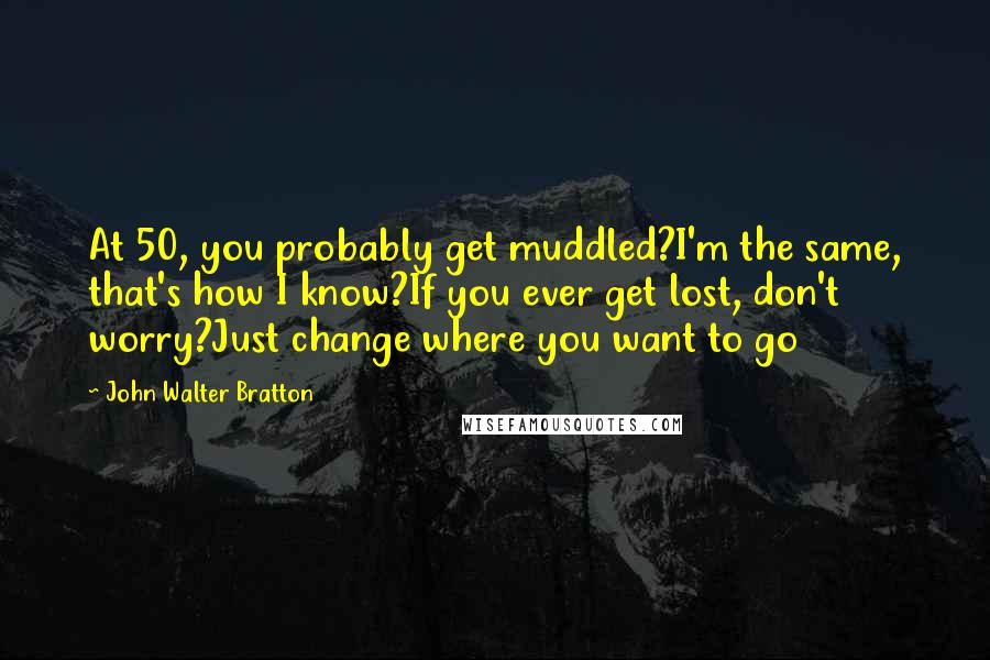 John Walter Bratton Quotes: At 50, you probably get muddled?I'm the same, that's how I know?If you ever get lost, don't worry?Just change where you want to go