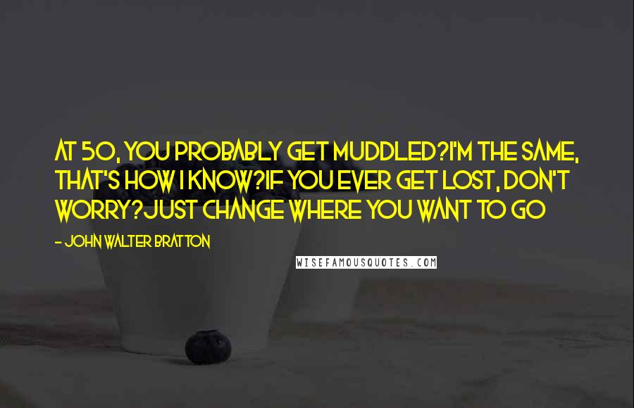 John Walter Bratton Quotes: At 50, you probably get muddled?I'm the same, that's how I know?If you ever get lost, don't worry?Just change where you want to go