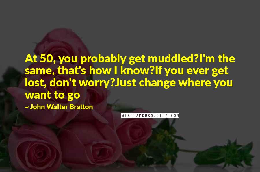 John Walter Bratton Quotes: At 50, you probably get muddled?I'm the same, that's how I know?If you ever get lost, don't worry?Just change where you want to go