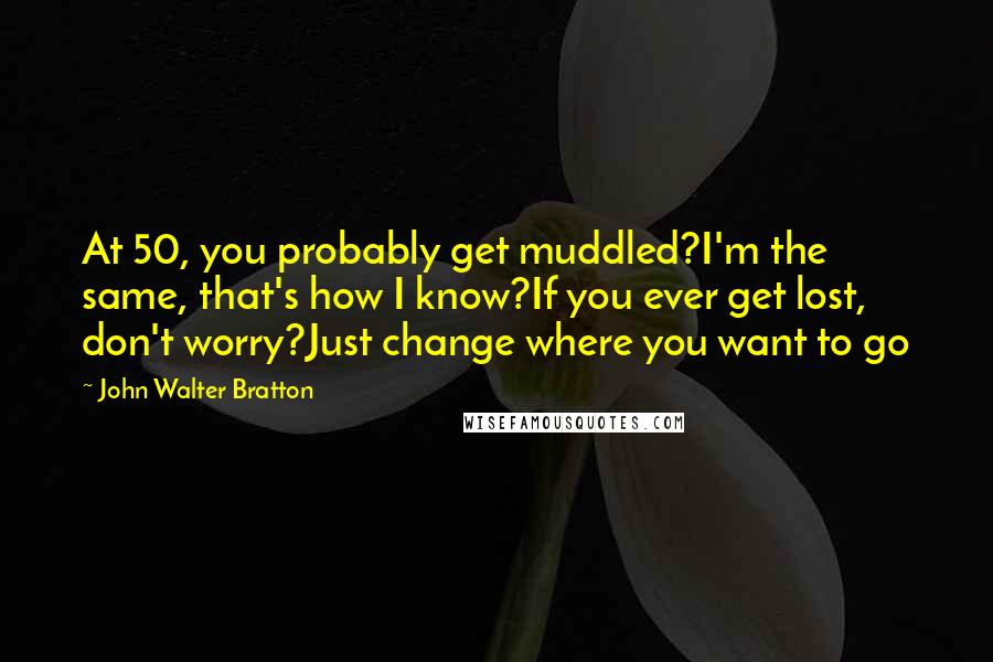 John Walter Bratton Quotes: At 50, you probably get muddled?I'm the same, that's how I know?If you ever get lost, don't worry?Just change where you want to go