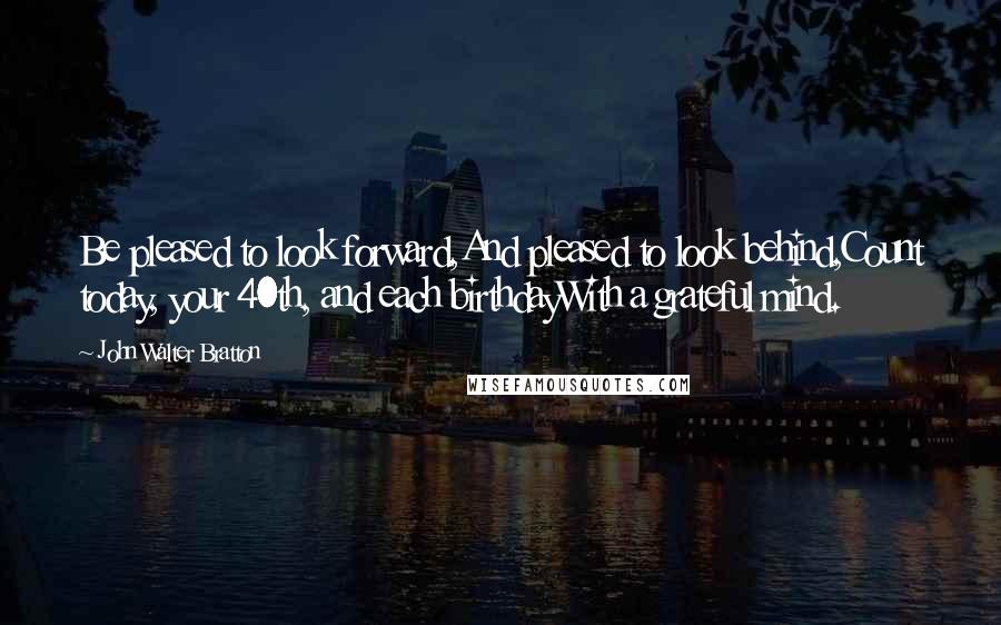 John Walter Bratton Quotes: Be pleased to look forward,And pleased to look behind,Count today, your 40th, and each birthdayWith a grateful mind.