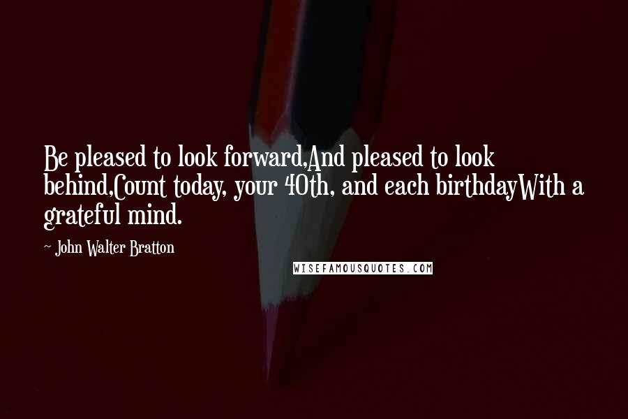 John Walter Bratton Quotes: Be pleased to look forward,And pleased to look behind,Count today, your 40th, and each birthdayWith a grateful mind.