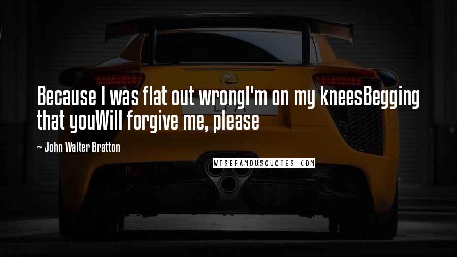 John Walter Bratton Quotes: Because I was flat out wrongI'm on my kneesBegging that youWill forgive me, please