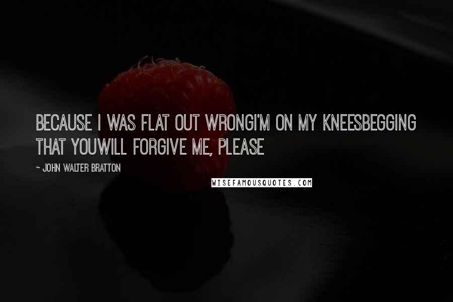 John Walter Bratton Quotes: Because I was flat out wrongI'm on my kneesBegging that youWill forgive me, please