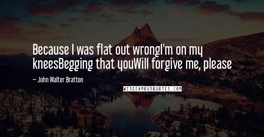 John Walter Bratton Quotes: Because I was flat out wrongI'm on my kneesBegging that youWill forgive me, please