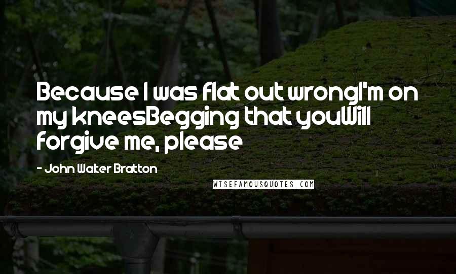 John Walter Bratton Quotes: Because I was flat out wrongI'm on my kneesBegging that youWill forgive me, please