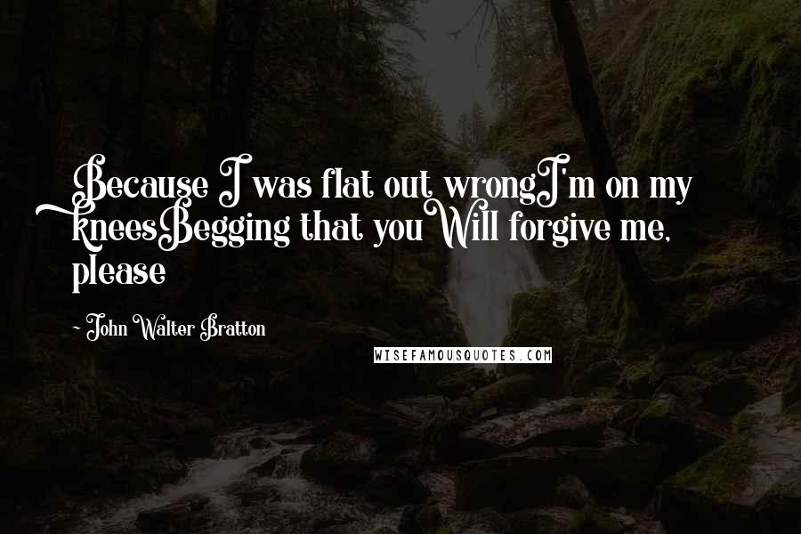 John Walter Bratton Quotes: Because I was flat out wrongI'm on my kneesBegging that youWill forgive me, please