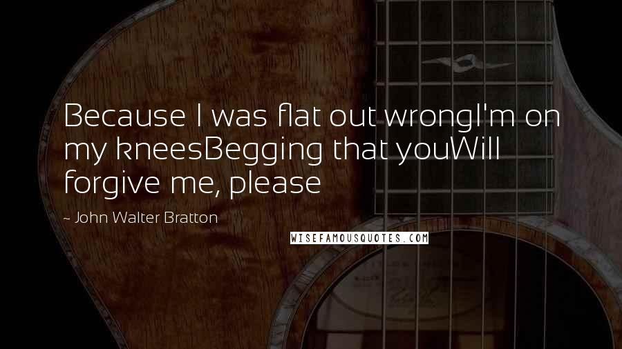 John Walter Bratton Quotes: Because I was flat out wrongI'm on my kneesBegging that youWill forgive me, please