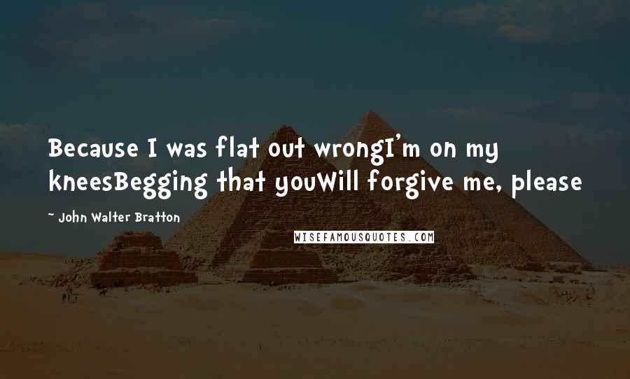 John Walter Bratton Quotes: Because I was flat out wrongI'm on my kneesBegging that youWill forgive me, please