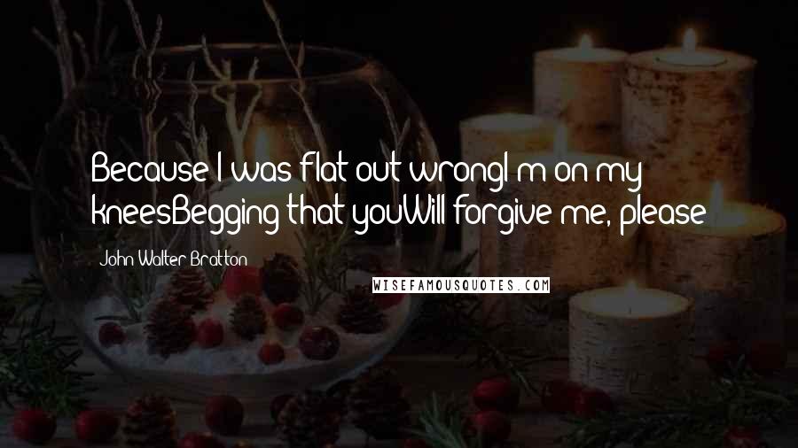 John Walter Bratton Quotes: Because I was flat out wrongI'm on my kneesBegging that youWill forgive me, please